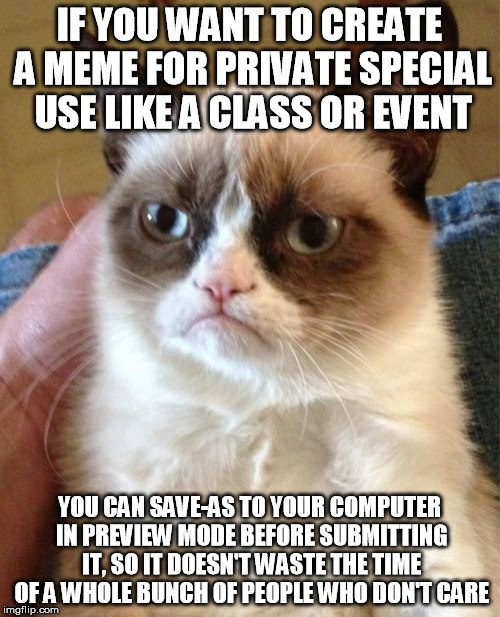 Grumpy Cat Meme | IF YOU WANT TO CREATE A MEME FOR PRIVATE SPECIAL USE LIKE A CLASS OR EVENT; YOU CAN SAVE-AS TO YOUR COMPUTER IN PREVIEW MODE BEFORE SUBMITTING IT, SO IT DOESN'T WASTE THE TIME OF A WHOLE BUNCH OF PEOPLE WHO DON'T CARE | image tagged in memes,grumpy cat | made w/ Imgflip meme maker