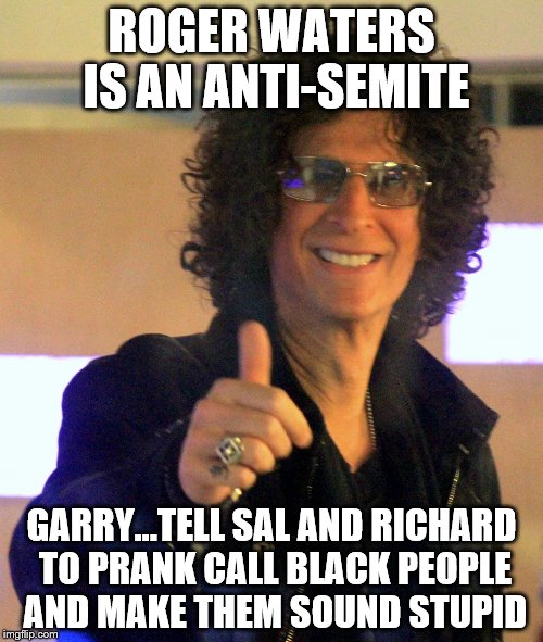 Howard Stern | ROGER WATERS IS AN ANTI-SEMITE; GARRY...TELL SAL AND RICHARD TO PRANK CALL BLACK PEOPLE AND MAKE THEM SOUND STUPID | image tagged in howard stern | made w/ Imgflip meme maker