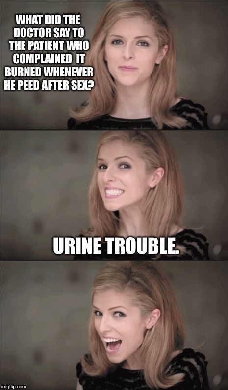 Feel the Burn | WHAT DID THE DOCTOR SAY TO THE PATIENT WHO COMPLAINED  IT BURNED WHENEVER HE PEED AFTER SEX? URINE TROUBLE. | image tagged in memes,bad pun anna kendrick | made w/ Imgflip meme maker