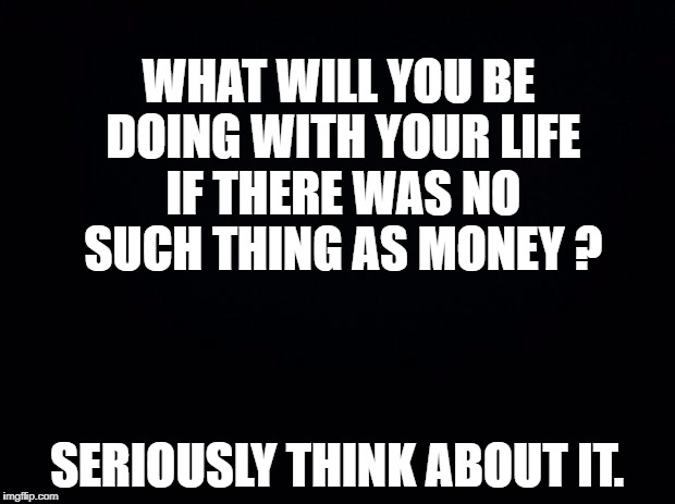 Black background | WHAT WILL YOU BE DOING WITH YOUR LIFE IF THERE WAS NO SUCH THING AS MONEY ? SERIOUSLY THINK ABOUT IT. | image tagged in black background | made w/ Imgflip meme maker