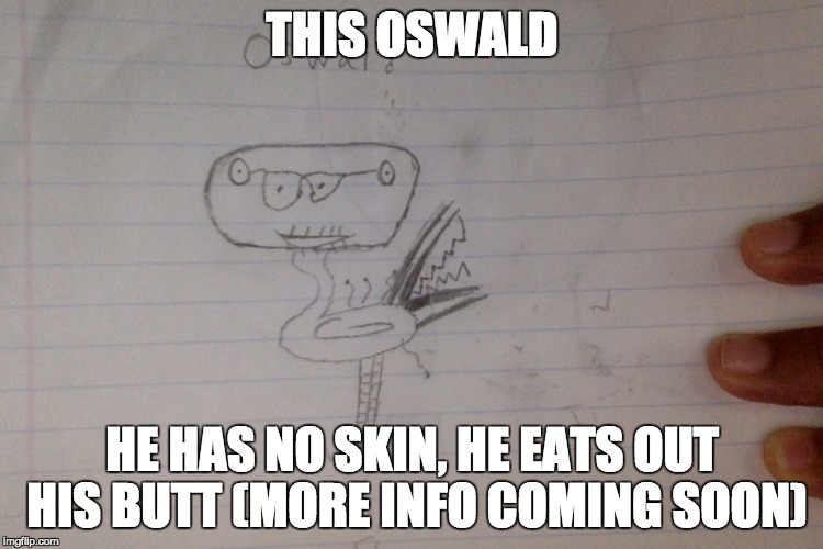 oswald life | THIS OSWALD; HE HAS NO SKIN, HE EATS OUT HIS BUTT (MORE INFO COMING SOON) | image tagged in oswald,dank memes,funny | made w/ Imgflip meme maker