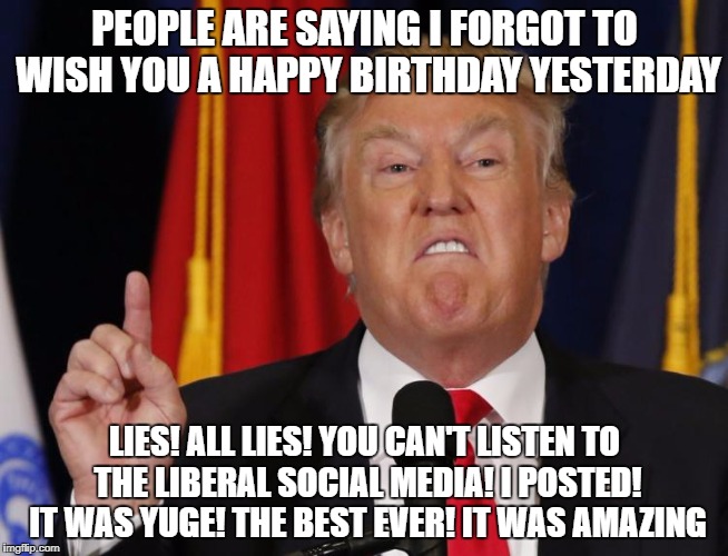 belated birthday trump | PEOPLE ARE SAYING I FORGOT TO WISH YOU A HAPPY BIRTHDAY YESTERDAY; LIES! ALL LIES! YOU CAN'T LISTEN TO THE LIBERAL SOCIAL MEDIA! I POSTED! IT WAS YUGE! THE BEST EVER! IT WAS AMAZING | image tagged in happy birthday,donald trump,lies | made w/ Imgflip meme maker