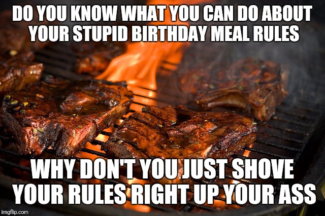 Grill | DO YOU KNOW WHAT YOU CAN DO ABOUT YOUR STUPID BIRTHDAY MEAL RULES; WHY DON'T YOU JUST SHOVE YOUR RULES RIGHT UP YOUR ASS | image tagged in grill | made w/ Imgflip meme maker