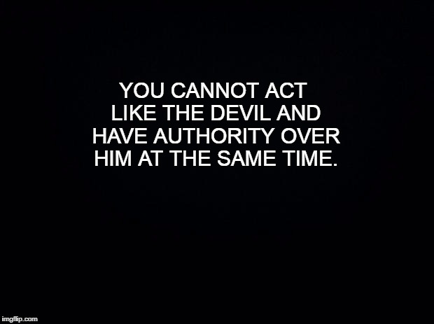 Black background | YOU CANNOT ACT LIKE THE DEVIL AND HAVE AUTHORITY OVER HIM AT THE SAME TIME. | image tagged in for the believers | made w/ Imgflip meme maker