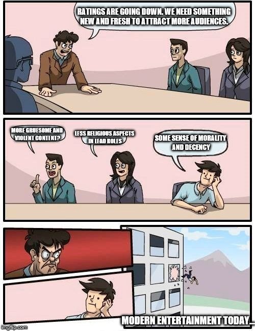 Boardroom Meeting Suggestion Meme | RATINGS ARE GOING DOWN. WE NEED SOMETHING NEW AND FRESH TO ATTRACT MORE AUDIENCES. LESS RELIGIOUS ASPECTS IN LEAD ROLES; MORE GRUESOME AND VIOLENT CONTENT? SOME SENSE OF MORALITY AND DECENCY; MODERN ENTERTAINMENT TODAY... | image tagged in memes,boardroom meeting suggestion | made w/ Imgflip meme maker