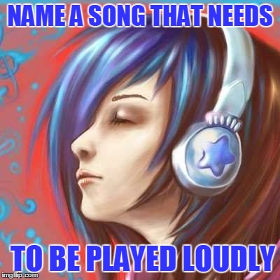 NAME A SONG THAT NEEDS; TO BE PLAYED LOUDLY | image tagged in songs | made w/ Imgflip meme maker