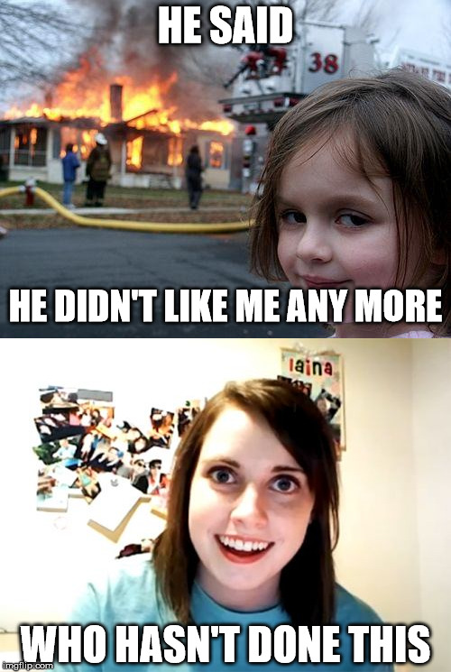 He Said | HE SAID; HE DIDN'T LIKE ME ANY MORE; WHO HASN'T DONE THIS | image tagged in overly attached girlfriend,sets house on fire | made w/ Imgflip meme maker