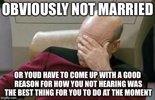 Captain Picard Facepalm Meme | OBVIOUSLY NOT MARRIED OR YOUD HAVE TO COME UP WITH A GOOD REASON FOR HOW YOU NOT HEARING WAS THE BEST THING FOR YOU TO DO AT THE MOMENT | image tagged in memes,captain picard facepalm | made w/ Imgflip meme maker