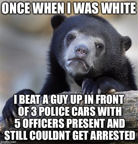 Confession Bear Meme | ONCE WHEN I WAS WHITE I BEAT A GUY UP IN FRONT OF 3 POLICE CARS WITH 5 OFFICERS PRESENT AND STILL COULDNT GET ARRESTED | image tagged in memes,confession bear | made w/ Imgflip meme maker