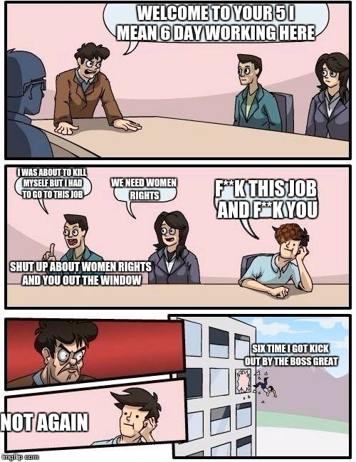 Boardroom Meeting Suggestion Meme | WELCOME TO YOUR 5 I MEAN 6 DAY WORKING HERE; I WAS ABOUT TO KILL MYSELF BUT I HAD TO GO TO THIS JOB; WE NEED WOMEN RIGHTS; F**K THIS JOB AND F**K YOU; SHUT UP ABOUT WOMEN RIGHTS AND YOU OUT THE WINDOW; SIX TIME I GOT KICK OUT BY THE BOSS GREAT; NOT AGAIN | image tagged in memes,boardroom meeting suggestion,scumbag | made w/ Imgflip meme maker