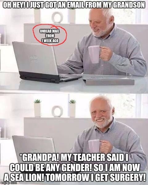 poor grandpa | OH HEY! I JUST GOT AN EMAIL FROM MY GRANDSON; UNREAD MAIL FROM 1 WEEK AGO; *GRANDPA! MY TEACHER SAID I COULD BE ANY GENDER! SO I AM NOW A SEA LION! TOMORROW I GET SURGERY! | image tagged in memes,hide the pain harold,dank memes,deth_by_dodo,funny | made w/ Imgflip meme maker