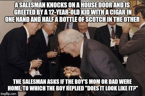 Laughing Men In Suits | A SALESMAN KNOCKS ON A HOUSE DOOR AND IS GREETED BY A 12-YEAR-OLD KID WITH A CIGAR IN ONE HAND AND HALF A BOTTLE OF SCOTCH IN THE OTHER; THE SALESMAN ASKS IF THE BOY'S MOM OR DAD WERE HOME, TO WHICH THE BOY REPLIED "DOES IT LOOK LIKE IT?" | image tagged in memes,laughing men in suits | made w/ Imgflip meme maker