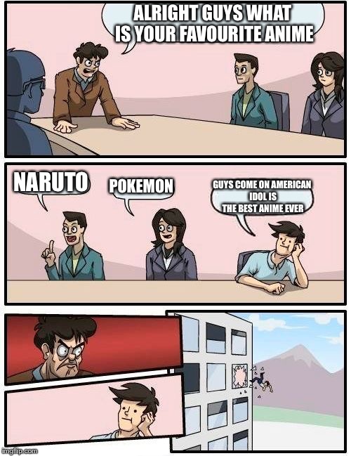 Boardroom Meeting Suggestion Meme | ALRIGHT GUYS WHAT IS YOUR FAVOURITE ANIME; NARUTO; POKEMON; GUYS COME ON AMERICAN IDOL IS THE BEST ANIME EVER | image tagged in memes,boardroom meeting suggestion | made w/ Imgflip meme maker