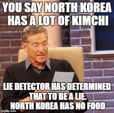 Maury Lie Detector Meme | YOU SAY NORTH KOREA HAS A LOT OF KIMCHI LIE DETECTOR HAS DETERMINED THAT TO BE A LIE. NORTH KOREA HAS NO FOOD | image tagged in memes,maury lie detector | made w/ Imgflip meme maker