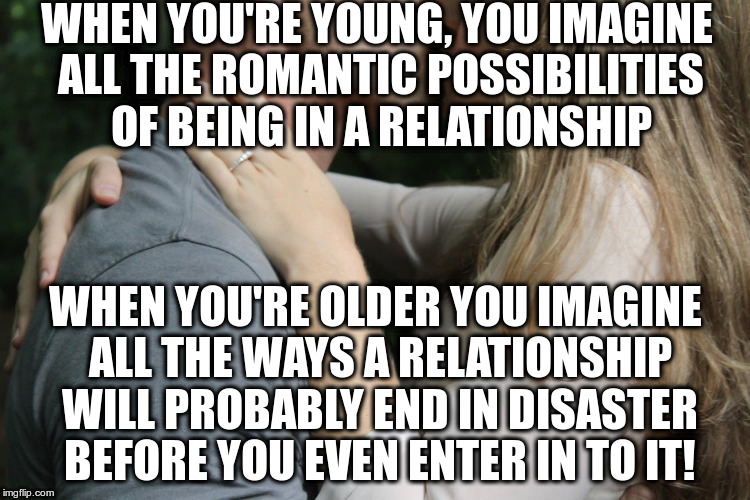 Fantasizing about love!  | WHEN YOU'RE YOUNG, YOU IMAGINE ALL THE ROMANTIC POSSIBILITIES OF BEING IN A RELATIONSHIP; WHEN YOU'RE OLDER YOU IMAGINE ALL THE WAYS A RELATIONSHIP WILL PROBABLY END IN DISASTER BEFORE YOU EVEN ENTER IN TO IT! | image tagged in just for fun,relationships,love,cynicism,aging | made w/ Imgflip meme maker