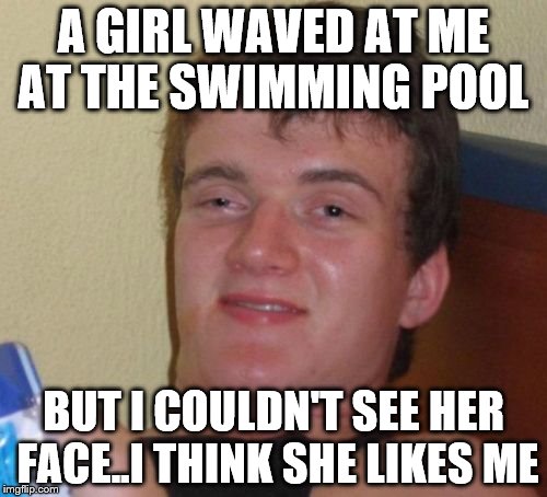 10 Guy | A GIRL WAVED AT ME AT THE SWIMMING POOL; BUT I COULDN'T SEE HER FACE..I THINK SHE LIKES ME | image tagged in memes,10 guy | made w/ Imgflip meme maker
