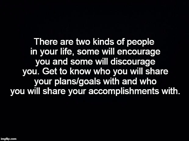 Black background | There are two kinds of people in your life, some will encourage you and some will discourage you. Get to know who you will share your plans/goals with and who you will share your accomplishments with. | image tagged in my piece of advice | made w/ Imgflip meme maker
