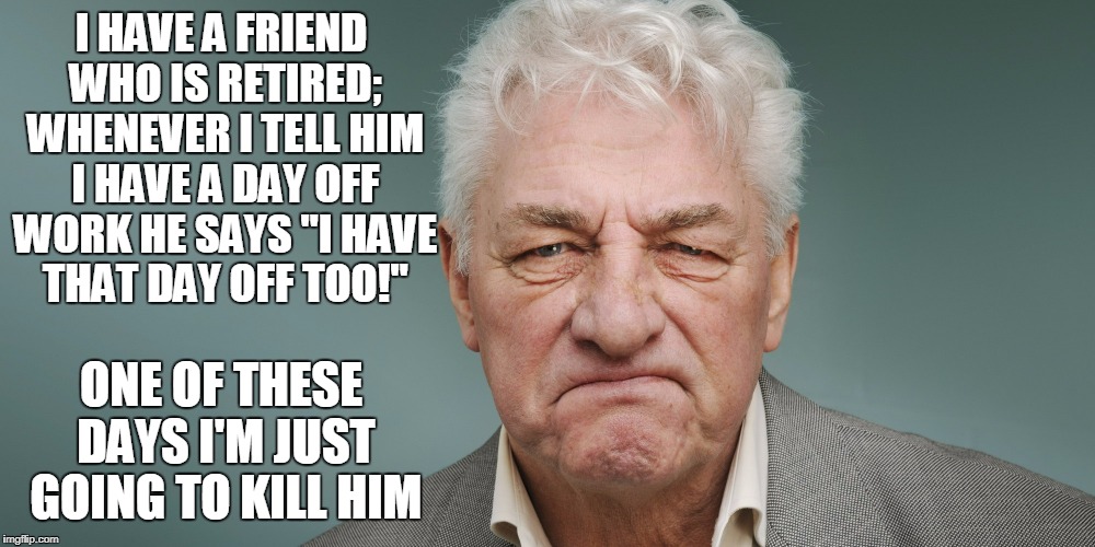 I know dude, I know | I HAVE A FRIEND WHO IS RETIRED; WHENEVER I TELL HIM I HAVE A DAY OFF WORK HE SAYS "I HAVE THAT DAY OFF TOO!"; ONE OF THESE DAYS I'M JUST GOING TO KILL HIM | image tagged in grumpy man,memes,retirement,work,grumpy | made w/ Imgflip meme maker