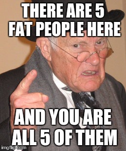 Back In My Day | THERE ARE 5 FAT PEOPLE HERE; AND YOU ARE ALL 5 OF THEM | image tagged in memes,back in my day | made w/ Imgflip meme maker