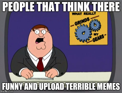 Peter Griffin News Meme | PEOPLE THAT THINK THERE; FUNNY AND UPLOAD TERRIBLE MEMES | image tagged in memes,peter griffin news | made w/ Imgflip meme maker