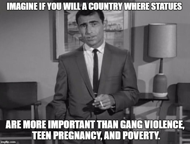 Rod Serling: Imagine If You Will |  IMAGINE IF YOU WILL A COUNTRY WHERE STATUES; ARE MORE IMPORTANT THAN GANG VIOLENCE, TEEN PREGNANCY, AND POVERTY. | image tagged in rod serling imagine if you will | made w/ Imgflip meme maker