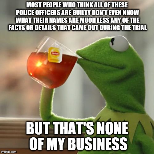 But That's None Of My Business Meme | MOST PEOPLE WHO THINK ALL OF THESE POLICE OFFICERS ARE GUILTY DON'T EVEN KNOW WHAT THEIR NAMES ARE MUCH LESS ANY OF THE FACTS OR DETAILS THAT CAME OUT DURING THE TRIAL; BUT THAT'S NONE OF MY BUSINESS | image tagged in memes,but thats none of my business,kermit the frog | made w/ Imgflip meme maker