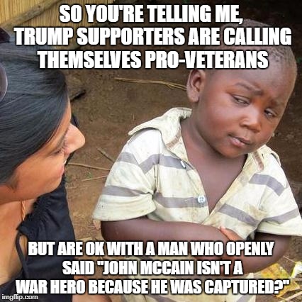 Third World Skeptical Kid Meme | SO YOU'RE TELLING ME, TRUMP SUPPORTERS ARE CALLING THEMSELVES PRO-VETERANS; BUT ARE OK WITH A MAN WHO OPENLY SAID "JOHN MCCAIN ISN'T A WAR HERO BECAUSE HE WAS CAPTURED?" | image tagged in memes,third world skeptical kid | made w/ Imgflip meme maker
