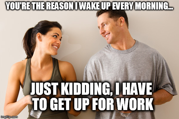 The reason I wake up | YOU'RE THE REASON I WAKE UP EVERY MORNING... JUST KIDDING, I HAVE TO GET UP FOR WORK | image tagged in man and woman,love,just kidding,work,relationships | made w/ Imgflip meme maker