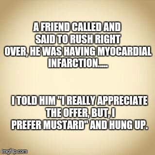 My oh my oh cardial infarction..... | A FRIEND CALLED AND SAID TO RUSH RIGHT OVER, HE WAS HAVING MYOCARDIAL INFARCTION..... I TOLD HIM "I REALLY APPRECIATE THE OFFER, BUT, I PREFER MUSTARD" AND HUNG UP. | image tagged in blank,memes,meme,funny memes,original meme,original memes | made w/ Imgflip meme maker