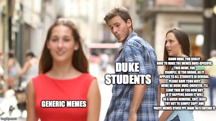 Distracted Boyfriend Meme | DAMN DUDE, YOU REALLY HAVE TO MAKE THE MEMES DUKE-SPECIFIC. THIS MEME, FOR EXAMPLE, IS TOO BROAD, AS IT APPLIES TO ALL STUDENTS IN GENERAL. PLEASE HAVE YOUR NEXT MEME BE MORE DUKE-ORIENTED. I'LL LEAVE THIS UP FOR NOW BUT IF IT HAPPENS AGAIN IT WILL BE A QUICK REMOVAL. EDIT: ALSO TRY NOT TO SIMPLY COPY AND PASTE MEMES OTHER PPL MADE W/O EDITING IT; DUKE STUDENTS; GENERIC MEMES | image tagged in distracted boyfriend | made w/ Imgflip meme maker