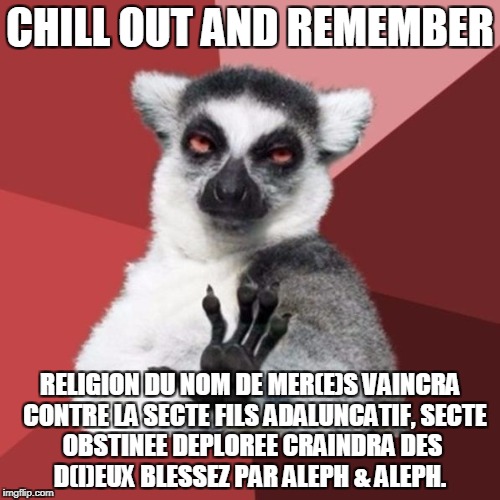 Chill Out Lemur Meme | CHILL OUT AND REMEMBER; RELIGION DU NOM DE MER(E)S VAINCRA 
CONTRE LA SECTE FILS ADALUNCATIF,
SECTE OBSTINEE DEPLOREE CRAINDRA
DES D(I)EUX BLESSEZ PAR ALEPH & ALEPH. | image tagged in memes,chill out lemur | made w/ Imgflip meme maker