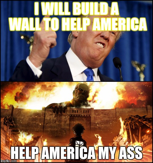 Donald Trump's wall VS. Attack on Titan | I WILL BUILD A WALL TO HELP AMERICA; HELP AMERICA MY ASS | image tagged in donald trump's wall vs attack on titan | made w/ Imgflip meme maker