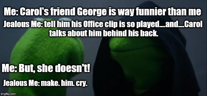 Evil Kermit | Jealous Me: tell him his Office clip is so played....and....Carol talks about him behind his back. Me: Carol's friend George is way funnier than me; Me: But, she doesn't! Jealous Me: make. him. cry. | image tagged in evil kermit | made w/ Imgflip meme maker