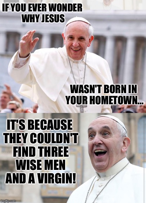 I'm talking about where I live. Results may vary by location. | IF YOU EVER WONDER WHY JESUS; WASN'T BORN IN YOUR HOMETOWN... IT'S BECAUSE THEY COULDN'T FIND THREE WISE MEN AND A VIRGIN! | image tagged in pope francis,pope,the pope,jesus,wisdom,virgin | made w/ Imgflip meme maker