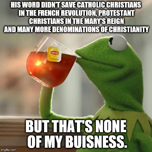 But That's None Of My Business Meme | HIS WORD DIDN'T SAVE CATHOLIC CHRISTIANS IN THE FRENCH REVOLUTION, PROTESTANT CHRISTIANS IN THE MARY'S REIGN AND MANY MORE DENOMINATIONS OF  | image tagged in memes,but thats none of my business,kermit the frog | made w/ Imgflip meme maker