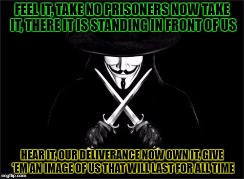 V For Vendetta Meme | FEEL IT, TAKE NO PRISONERS NOW
TAKE IT, THERE IT IS STANDING IN FRONT OF US; HEAR IT, OUR DELIVERANCE NOW
OWN IT, GIVE 'EM AN IMAGE OF US THAT WILL
LAST FOR ALL TIME | image tagged in memes,v for vendetta | made w/ Imgflip meme maker