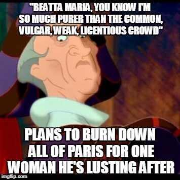 Yeah, just keep telling yourself that, buddy. You'll believe it before long. We won't. | "BEATTA MARIA, YOU KNOW I'M SO MUCH PURER THAN THE COMMON, VULGAR, WEAK, LICENTIOUS CROWD"; PLANS TO BURN DOWN ALL OF PARIS FOR ONE WOMAN HE'S LUSTING AFTER | image tagged in frollo | made w/ Imgflip meme maker