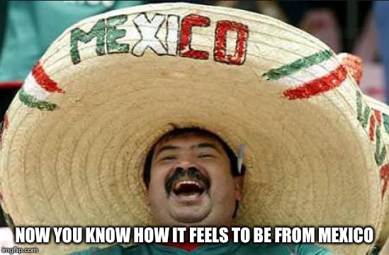 NOW YOU KNOW HOW IT FEELS TO BE FROM MEXICO | made w/ Imgflip meme maker