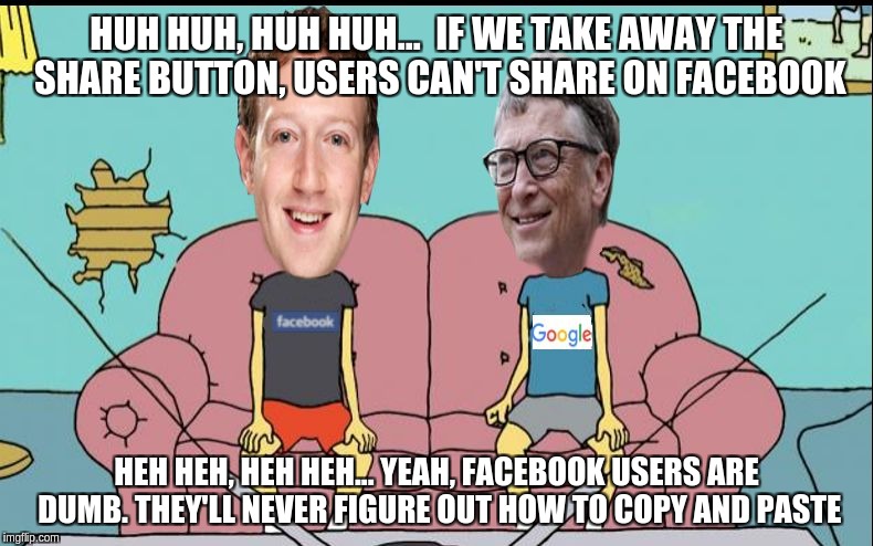 Billvis and Zuckhead | HUH HUH, HUH HUH...  IF WE TAKE AWAY THE SHARE BUTTON, USERS CAN'T SHARE ON FACEBOOK; HEH HEH, HEH HEH... YEAH, FACEBOOK USERS ARE DUMB. THEY'LL NEVER FIGURE OUT HOW TO COPY AND PASTE | image tagged in billvis and zuckhead,memes | made w/ Imgflip meme maker
