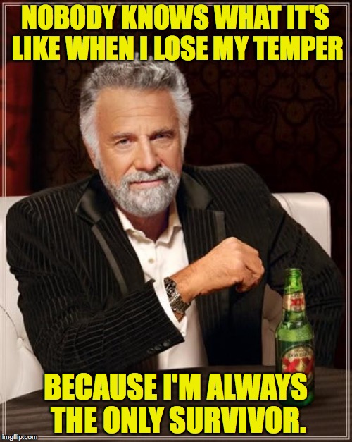 The Most Interesting Man In The World Meme | NOBODY KNOWS WHAT IT'S LIKE WHEN I LOSE MY TEMPER BECAUSE I'M ALWAYS THE ONLY SURVIVOR. | image tagged in memes,the most interesting man in the world | made w/ Imgflip meme maker