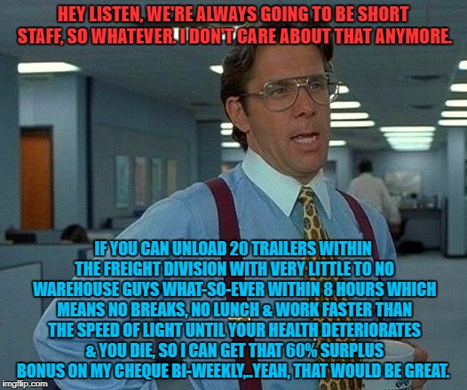 That Would Be Great Meme | HEY LISTEN, WE'RE ALWAYS GOING TO BE SHORT STAFF, SO WHATEVER. I DON'T CARE ABOUT THAT ANYMORE. IF YOU CAN UNLOAD 20 TRAILERS WITHIN THE FREIGHT DIVISION WITH VERY LITTLE TO NO WAREHOUSE GUYS WHAT-SO-EVER WITHIN 8 HOURS WHICH MEANS NO BREAKS, NO LUNCH & WORK FASTER THAN THE SPEED OF LIGHT UNTIL YOUR HEALTH DETERIORATES & YOU DIE, SO I CAN GET THAT 60% SURPLUS BONUS ON MY CHEQUE BI-WEEKLY,..YEAH, THAT WOULD BE GREAT. | image tagged in memes,that would be great | made w/ Imgflip meme maker