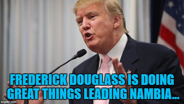 Soon they'll be on the map... :) | FREDERICK DOUGLASS IS DOING GREAT THINGS LEADING NAMBIA... | image tagged in trump huge,memes,nambia,frederick douglass,namibia,donald trump | made w/ Imgflip meme maker