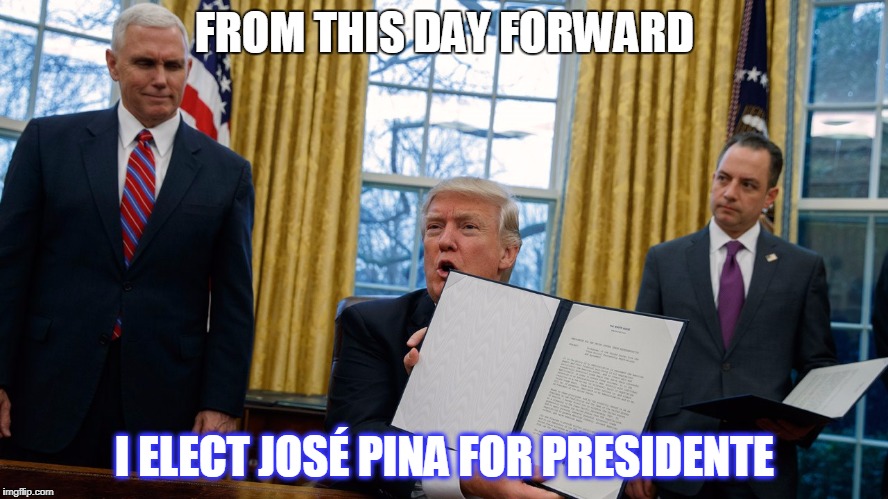 trump executive orders | FROM THIS DAY FORWARD; I ELECT JOSÉ PINA FOR PRESIDENTE | image tagged in trump executive orders | made w/ Imgflip meme maker