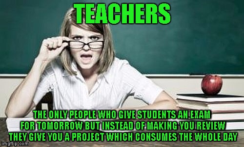 teacher | TEACHERS; THE ONLY PEOPLE WHO GIVE STUDENTS AN EXAM FOR TOMORROW BUT INSTEAD OF MAKING YOU REVIEW THEY GIVE YOU A PROJECT WHICH CONSUMES THE WHOLE DAY | image tagged in teacher | made w/ Imgflip meme maker