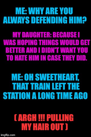 Talking to my daughter about her severely abusive alcoholic husband.... | ME: WHY ARE YOU ALWAYS DEFENDING HIM? MY DAUGHTER: BECAUSE I WAS HOPING THINGS WOULD GET BETTER AND I DIDN'T WANT YOU TO HATE HIM IN CASE THEY DID. ME: OH SWEETHEART, THAT TRAIN LEFT THE STATION A LONG TIME AGO; ( ARGH !!! PULLING MY HAIR OUT ) | image tagged in blankbackground | made w/ Imgflip meme maker