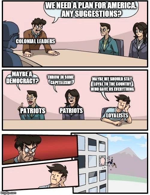 Boardroom Meeting Suggestion Meme | WE NEED A PLAN FOR AMERICA. ANY SUGGESTIONS? COLONIAL LEADERS; MAYBE A DEMOCRACY? THROW IN SOME CAPITALISM! MAYBE WE SHOULD STAY LOYAL TO THE COUNTRY WHO GAVE US EVERYTHING; PATRIOTS; LOYALISTS; PATRIOTS | image tagged in memes,boardroom meeting suggestion | made w/ Imgflip meme maker