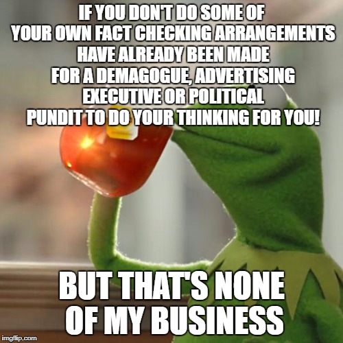 But That's None Of My Business | IF YOU DON'T DO SOME OF YOUR OWN FACT CHECKING ARRANGEMENTS HAVE ALREADY BEEN MADE FOR A DEMAGOGUE, ADVERTISING EXECUTIVE OR POLITICAL PUNDIT TO DO YOUR THINKING FOR YOU! BUT THAT'S NONE OF MY BUSINESS | image tagged in memes,but thats none of my business,kermit the frog | made w/ Imgflip meme maker