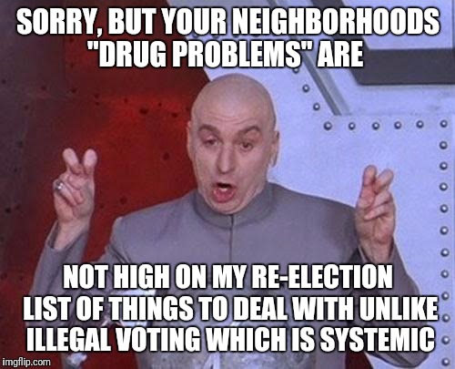 Dr Evil Laser Meme | SORRY, BUT YOUR NEIGHBORHOODS "DRUG PROBLEMS" ARE NOT HIGH ON MY RE-ELECTION LIST OF THINGS TO DEAL WITH UNLIKE ILLEGAL VOTING WHICH IS SYST | image tagged in memes,dr evil laser | made w/ Imgflip meme maker