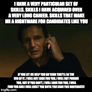 Liam Neeson Taken Meme | I HAVE A VERY PARTICULAR SET OF SKILLS. SKILLS I HAVE ACQUIRED OVER A VERY LONG CAREER. SKILLS THAT MAKE ME A NIGHTMARE FOR CANDIDATES LIKE YOU; IF YOU LET ME HELP YOU ON YOUR THAT'LL BE THE END OF IT. I WILL NOT LOOK FOR YOU, I WILL NOT PURSUE YOU, BUT IF YOU DON'T, I WILL LOOK FOR YOU, I WILL FIND YOU AND I WILL GUILT YOU UNTIL YOU EARN YOU DOCTORATE! | image tagged in memes,liam neeson taken | made w/ Imgflip meme maker