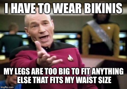 Picard Wtf Meme | I HAVE TO WEAR BIKINIS MY LEGS ARE TOO BIG TO FIT ANYTHING ELSE THAT FITS MY WAIST SIZE | image tagged in memes,picard wtf | made w/ Imgflip meme maker
